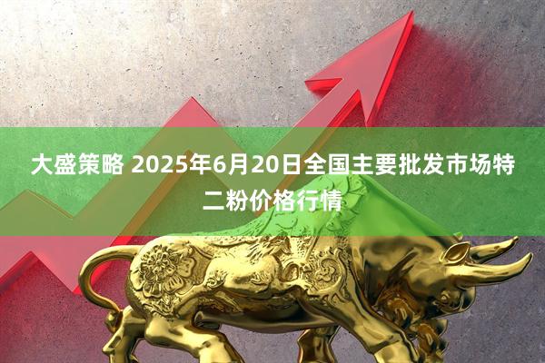 大盛策略 2025年6月20日全国主要批发市场特二粉价格行情