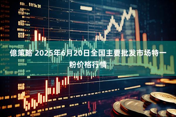 億策略 2025年6月20日全国主要批发市场特一粉价格行情
