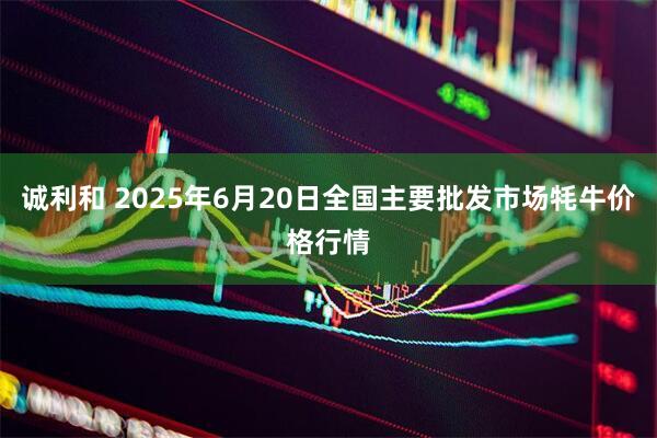 诚利和 2025年6月20日全国主要批发市场牦牛价格行情