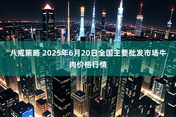 八戒策略 2025年6月20日全国主要批发市场牛肉价格行情