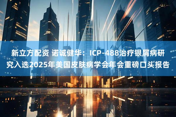 新立方配资 诺诚健华：ICP-488治疗银屑病研究入选2025年美国皮肤病学会年会重磅口头报告