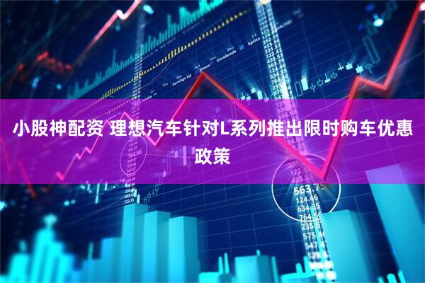 小股神配资 理想汽车针对L系列推出限时购车优惠政策