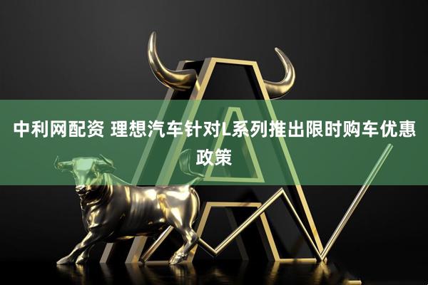 中利网配资 理想汽车针对L系列推出限时购车优惠政策