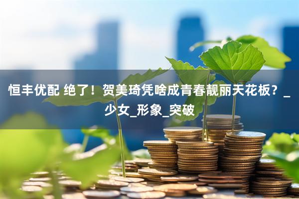 恒丰优配 绝了！贺美琦凭啥成青春靓丽天花板？_少女_形象_突破