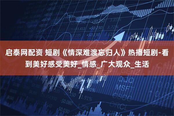 启泰网配资 短剧《情深难渡忘归人》热播短剧-看到美好感受美好_情感_广大观众_生活