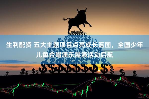 生利配资 五大主题项目点亮成长蓝图，全国少年儿童合唱浦东展演活动启航