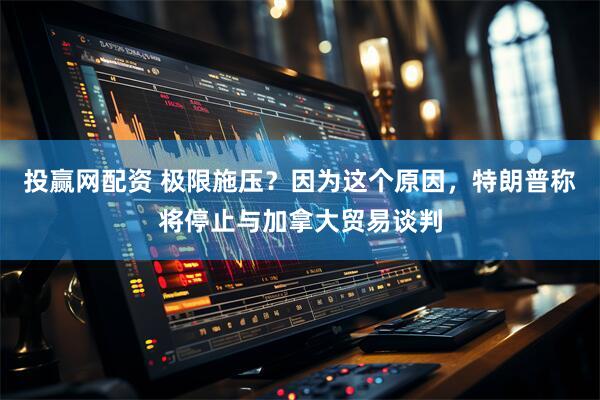 投赢网配资 极限施压？因为这个原因，特朗普称将停止与加拿大贸易谈判