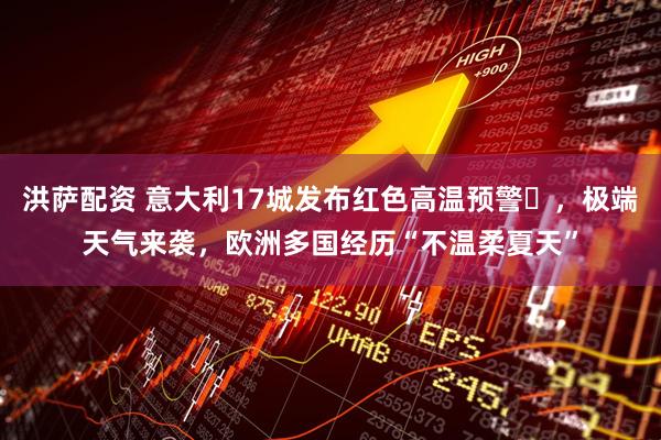 洪萨配资 意大利17城发布红色高温预警​，极端天气来袭，欧洲多国经历“不温柔夏天”