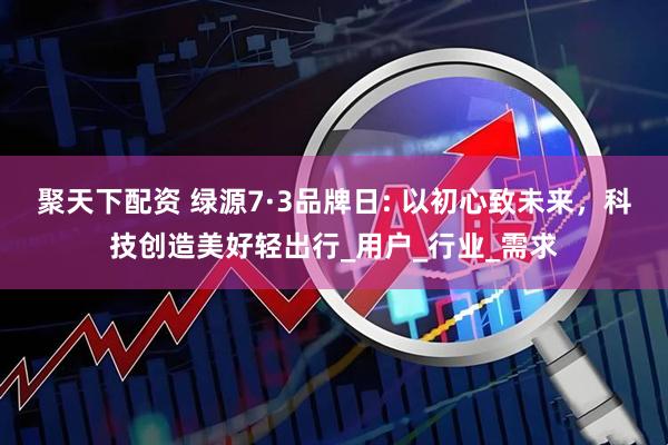 聚天下配资 绿源7·3品牌日: 以初心致未来，科技创造美好轻出行_用户_行业_需求