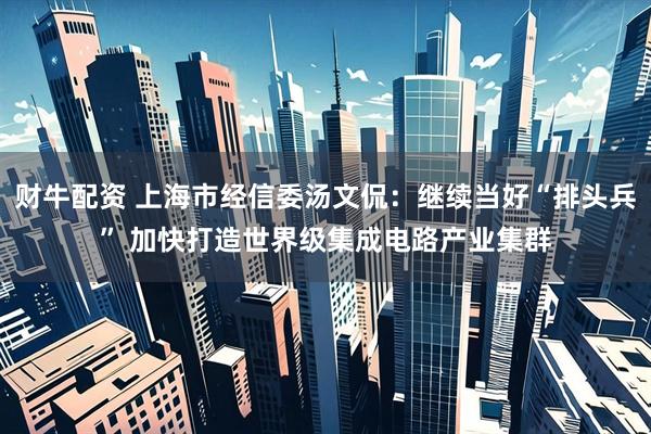 财牛配资 上海市经信委汤文侃：继续当好“排头兵” 加快打造世界级集成电路产业集群