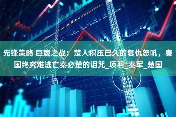 先锋策略 巨鹿之战：楚人积压已久的复仇怒吼，秦国终究难逃亡秦必楚的诅咒_项羽_秦军_楚国