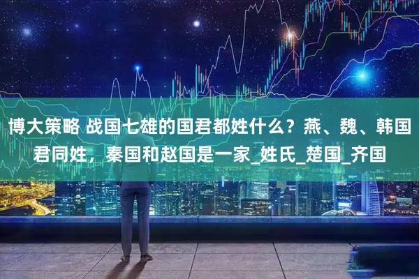 博大策略 战国七雄的国君都姓什么？燕、魏、韩国君同姓，秦国和赵国是一家_姓氏_楚国_齐国