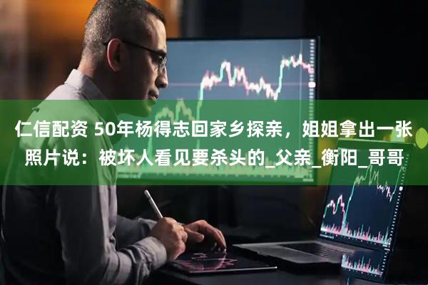 仁信配资 50年杨得志回家乡探亲，姐姐拿出一张照片说：被坏人看见要杀头的_父亲_衡阳_哥哥