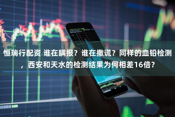 恒瑞行配资 谁在瞒报？谁在撒谎？同样的血铅检测，西安和天水的检测结果为何相差16倍？