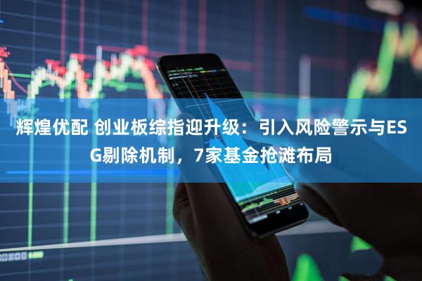 辉煌优配 创业板综指迎升级：引入风险警示与ESG剔除机制，7家基金抢滩布局