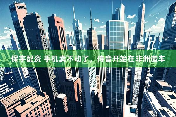 保宇配资 手机卖不动了，传音开始在非洲造车