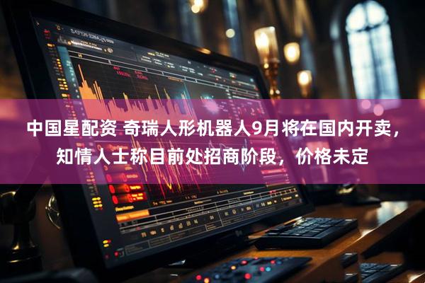 中国星配资 奇瑞人形机器人9月将在国内开卖，知情人士称目前处招商阶段，价格未定
