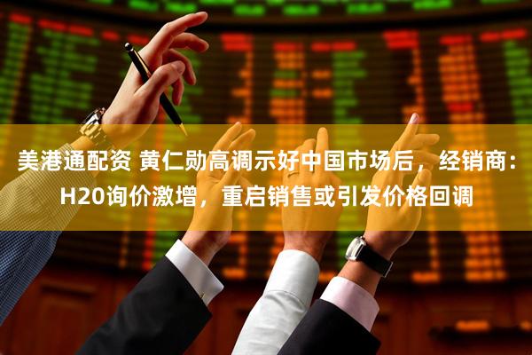 美港通配资 黄仁勋高调示好中国市场后，经销商：H20询价激增，重启销售或引发价格回调