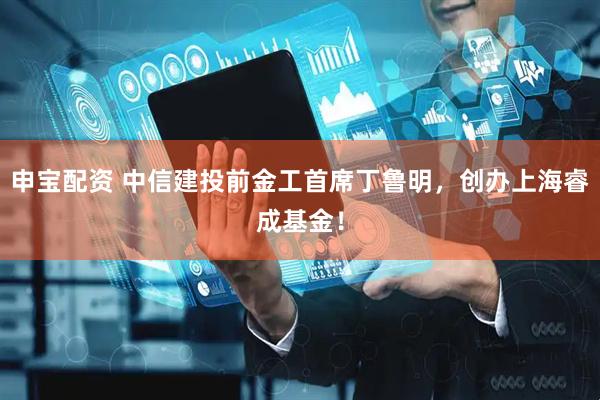 申宝配资 中信建投前金工首席丁鲁明，创办上海睿成基金！