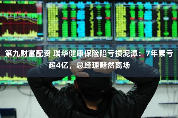 第九财富配资 瑞华健康保险陷亏损泥潭：7年累亏超4亿，总经理黯然离场