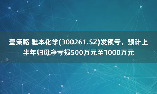 壹策略 雅本化学(300261.SZ)发预亏，预计上半年归母净亏损500万元至1000万元