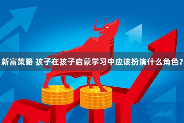 新富策略 孩子在孩子启蒙学习中应该扮演什么角色？