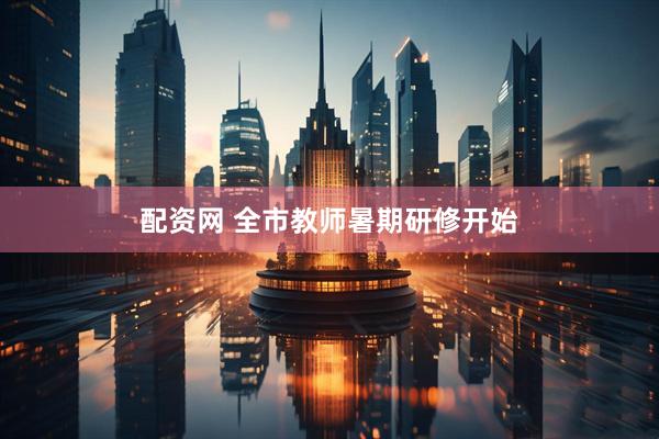 配资网 全市教师暑期研修开始