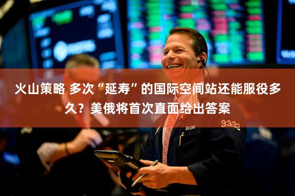 火山策略 多次“延寿”的国际空间站还能服役多久？美俄将首次直面给出答案