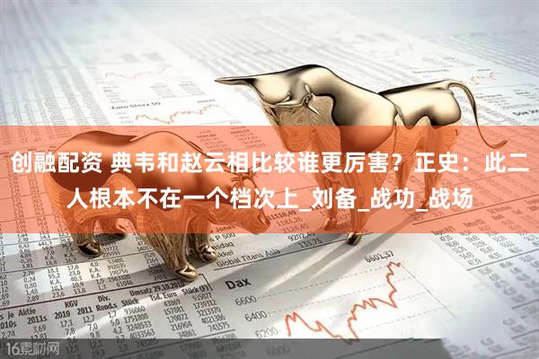 创融配资 典韦和赵云相比较谁更厉害？正史：此二人根本不在一个档次上_刘备_战功_战场