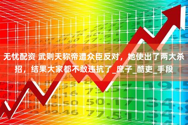 无忧配资 武则天称帝遭众臣反对，她使出了两大杀招，结果大家都不敢违抗了_庶子_酷吏_手段