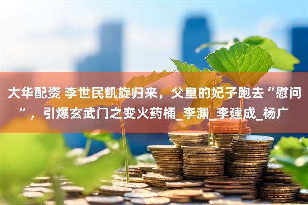 大华配资 李世民凯旋归来，父皇的妃子跑去“慰问”，引爆玄武门之变火药桶_李渊_李建成_杨广