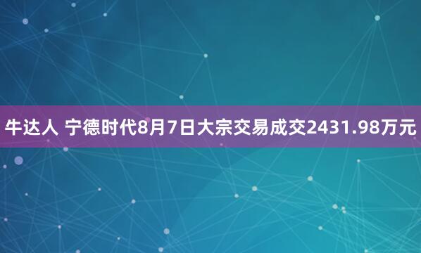 牛达人 宁德时代8月7日大宗交易成交2431.98万元