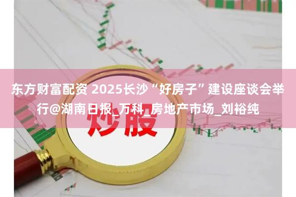 东方财富配资 2025长沙“好房子”建设座谈会举行@湖南日报_万科_房地产市场_刘裕纯