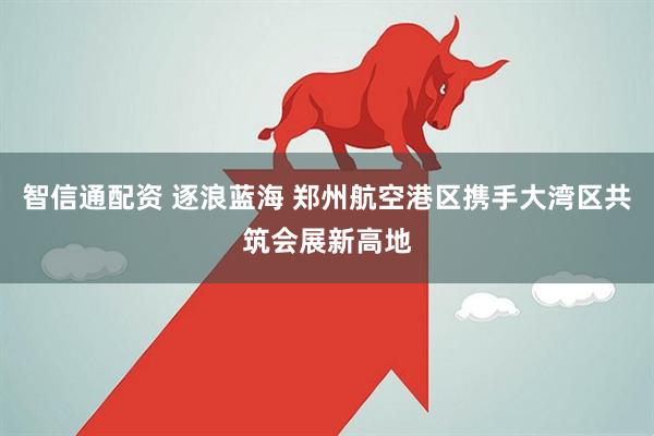 智信通配资 逐浪蓝海 郑州航空港区携手大湾区共筑会展新高地