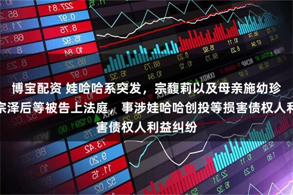 博宝配资 娃哈哈系突发，宗馥莉以及母亲施幼珍、三叔宗泽后等被告上法庭，事涉娃哈哈创投等损害债权人利益纠纷