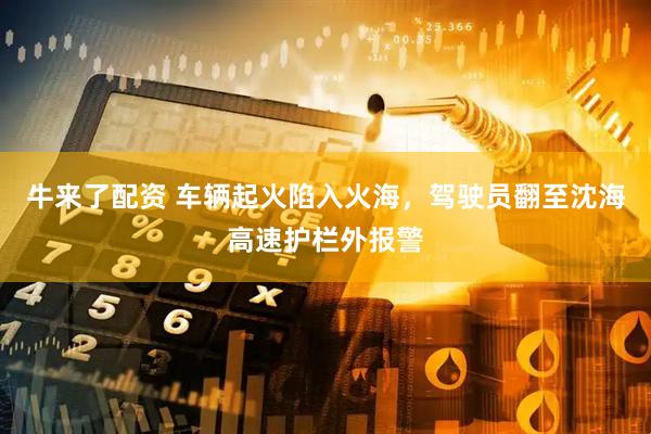 牛来了配资 车辆起火陷入火海，驾驶员翻至沈海高速护栏外报警