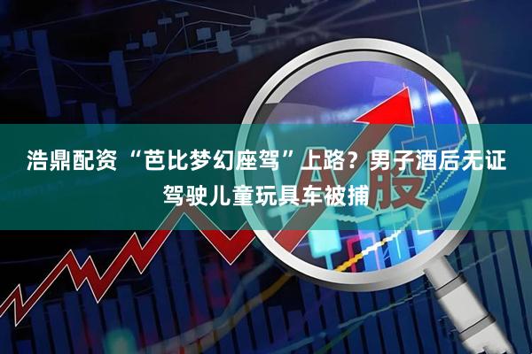 浩鼎配资 “芭比梦幻座驾”上路？男子酒后无证驾驶儿童玩具车被捕