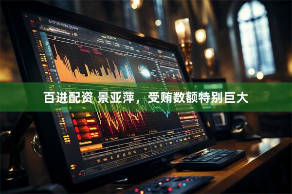 百进配资 景亚萍，受贿数额特别巨大