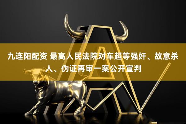 九连阳配资 最高人民法院对车超等强奸、故意杀人、伪证再审一案公开宣判