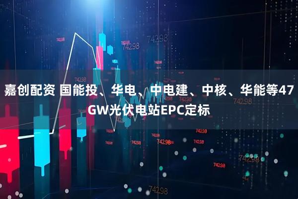 嘉创配资 国能投、华电、中电建、中核、华能等47GW光伏电站EPC定标