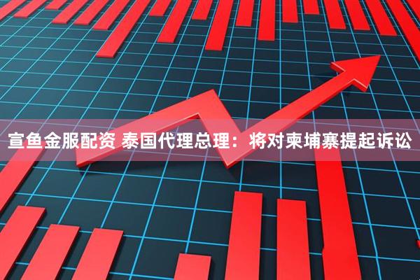 宣鱼金服配资 泰国代理总理:将对柬埔寨提起诉讼