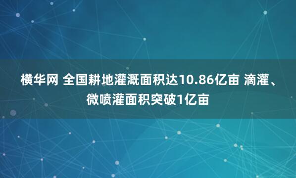 横华网 全国耕地灌溉面积达10.86亿亩 滴灌、微喷灌面积突破1亿亩