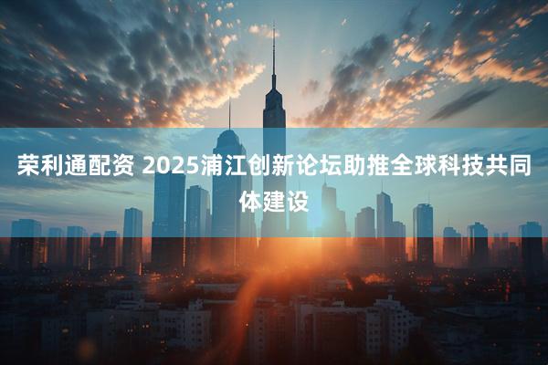 荣利通配资 2025浦江创新论坛助推全球科技共同体建设