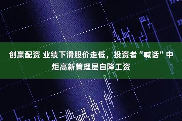 创赢配资 业绩下滑股价走低,投资者“喊话”中炬高新管理层自降工资