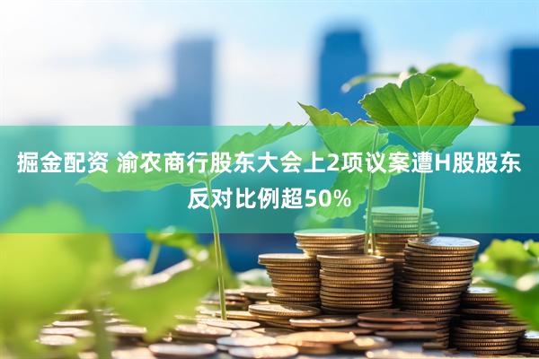 掘金配资 渝农商行股东大会上2项议案遭H股股东反对比例超50%