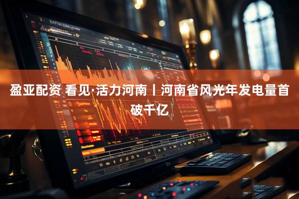 盈亚配资 看见·活力河南丨河南省风光年发电量首破千亿