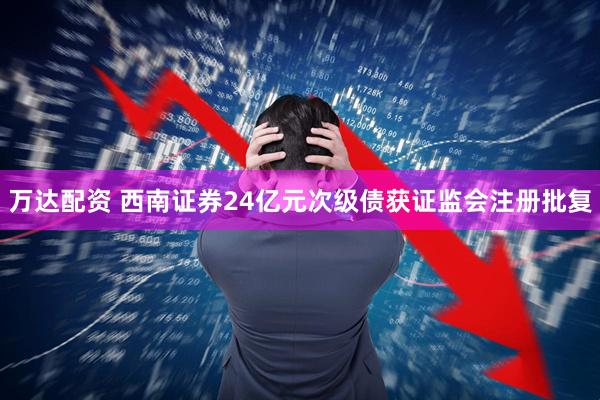 万达配资 西南证券24亿元次级债获证监会注册批复