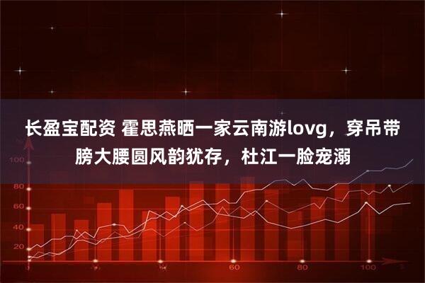 长盈宝配资 霍思燕晒一家云南游lovg，穿吊带膀大腰圆风韵犹存，杜江一脸宠溺