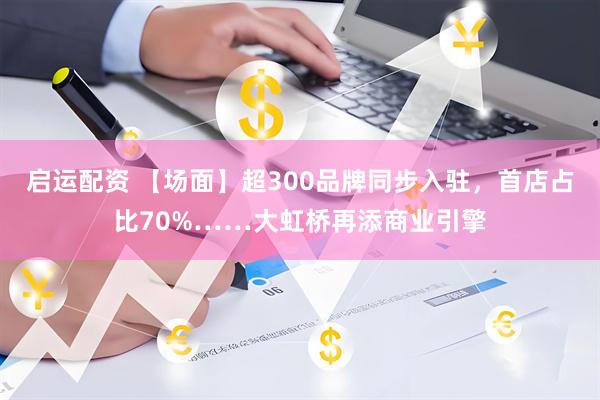 启运配资 【场面】超300品牌同步入驻，首店占比70%……大虹桥再添商业引擎