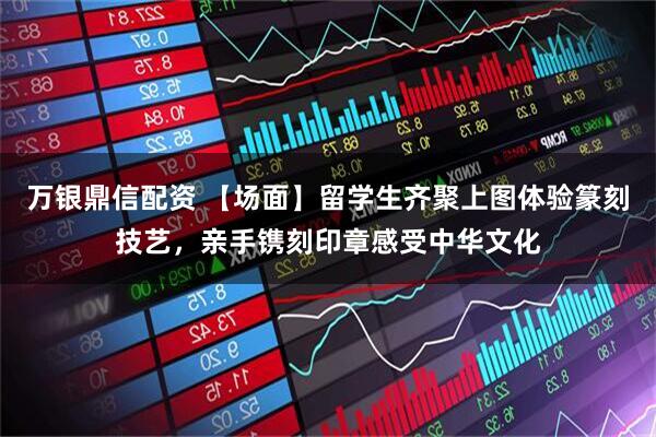 万银鼎信配资 【场面】留学生齐聚上图体验篆刻技艺,亲手镌刻印章感受中华文化